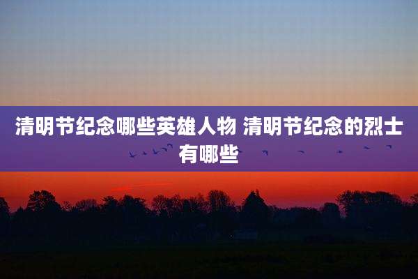 清明节纪念哪些英雄人物 清明节纪念的烈士有哪些