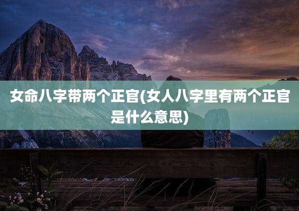 女命八字带两个正官(女人八字里有两个正官是什么意思)