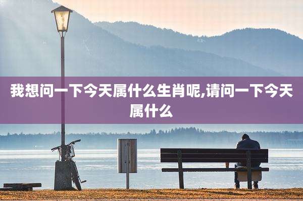 我想问一下今天属什么生肖呢,请问一下今天属什么