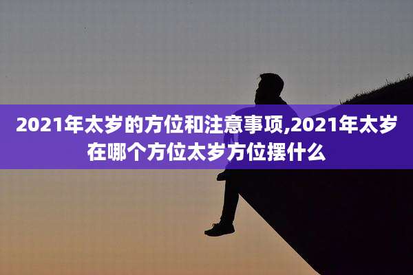 2021年太岁的方位和注意事项,2021年太岁在哪个方位太岁方位摆什么