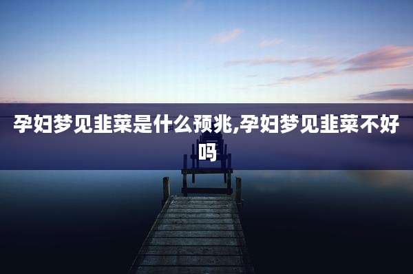 孕妇梦见韭菜是什么预兆,孕妇梦见韭菜不好吗