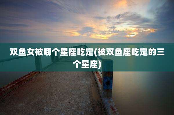 双鱼女被哪个星座吃定(被双鱼座吃定的三个星座)