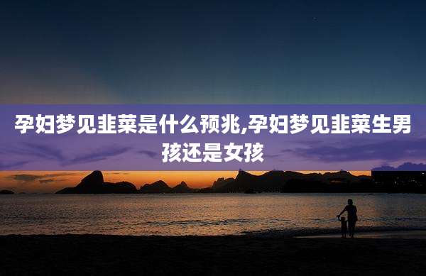 孕妇梦见韭菜是什么预兆,孕妇梦见韭菜生男孩还是女孩