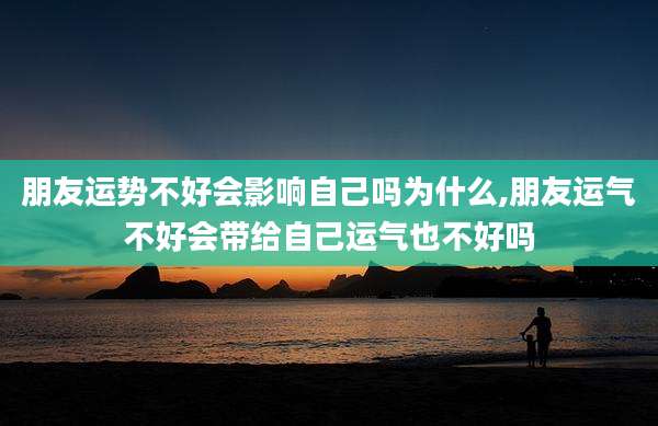 朋友运势不好会影响自己吗为什么,朋友运气不好会带给自己运气也不好吗
