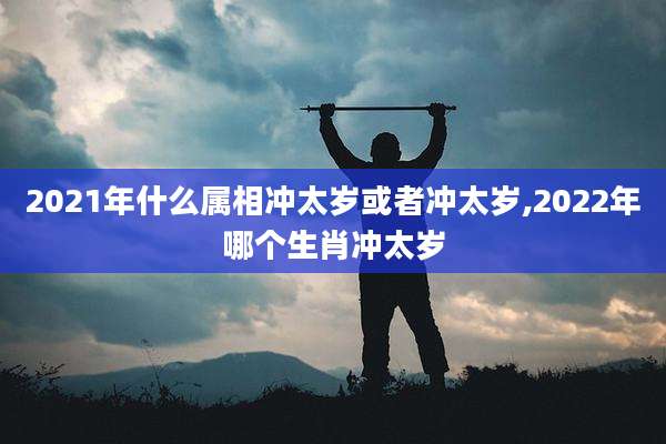 2021年什么属相冲太岁或者冲太岁,2022年哪个生肖冲太岁