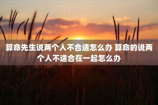 算命先生说两个人不合适怎么办 算命的说两个人不适合在一起怎么办