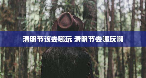 清明节该去哪玩 清明节去哪玩啊