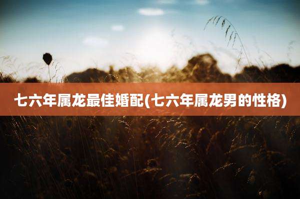 七六年属龙最佳婚配(七六年属龙男的性格)