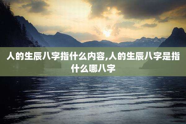 人的生辰八字指什么内容,人的生辰八字是指什么哪八字