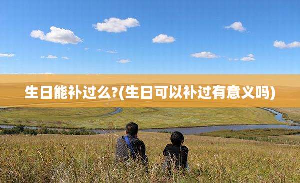 生日能补过么?(生日可以补过有意义吗)