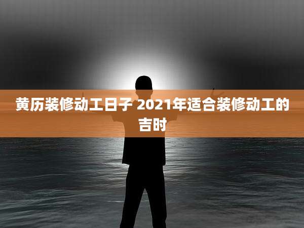 黄历装修动工日子 2021年适合装修动工的吉时
