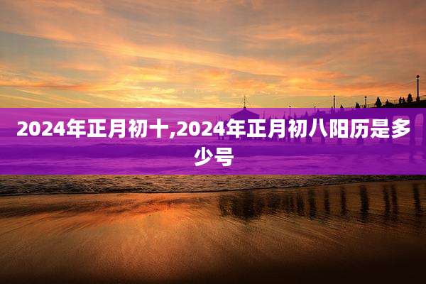 2024年正月初十,2024年正月初八阳历是多少号
