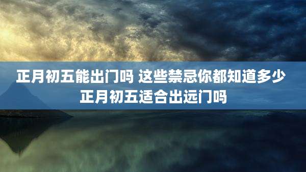 正月初五能出门吗 这些禁忌你都知道多少 正月初五适合出远门吗