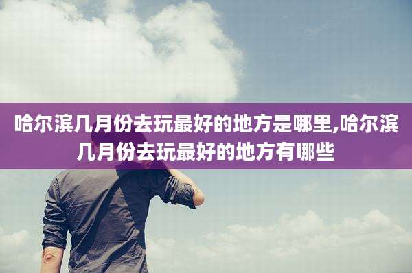 哈尔滨几月份去玩最好的地方是哪里,哈尔滨几月份去玩最好的地方有哪些