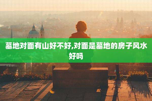 墓地对面有山好不好,对面是墓地的房子风水好吗