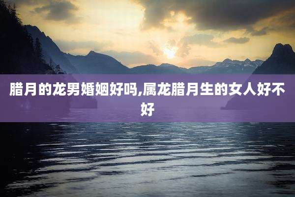 腊月的龙男婚姻好吗,属龙腊月生的女人好不好