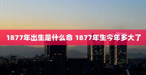 1877年出生是什么命 1877年生今年多大了
