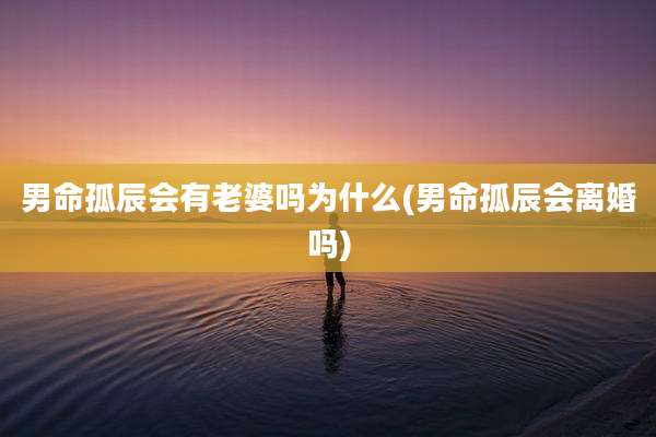 男命孤辰会有老婆吗为什么(男命孤辰会离婚吗)