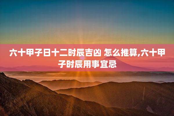 六十甲子日十二时辰吉凶 怎么推算,六十甲子时辰用事宜忌