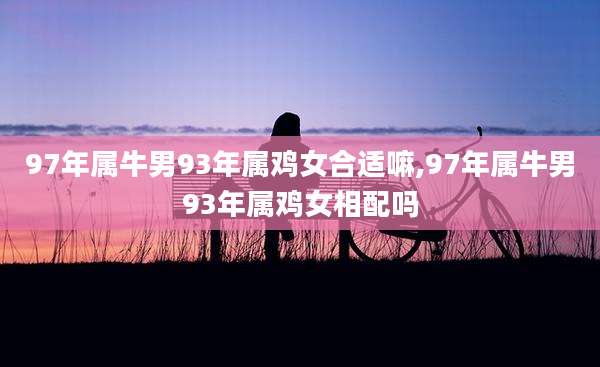 97年属牛男93年属鸡女合适嘛,97年属牛男93年属鸡女相配吗