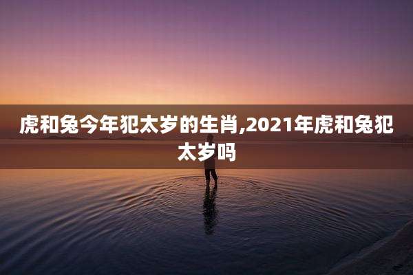 虎和兔今年犯太岁的生肖,2021年虎和兔犯太岁吗
