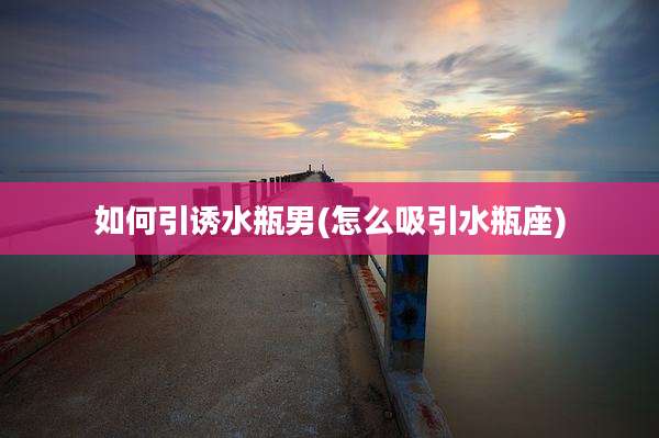如何引诱水瓶男(怎么吸引水瓶座)