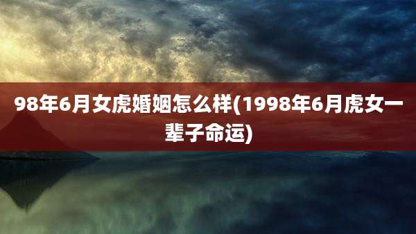 98年6月女虎婚姻怎么样(1998年6月虎女一辈子命运)