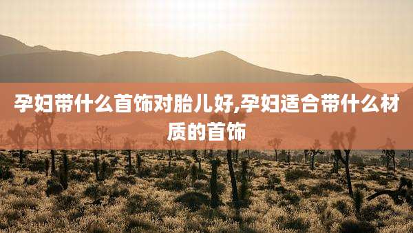 孕妇带什么首饰对胎儿好,孕妇适合带什么材质的首饰
