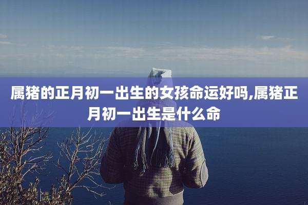 属猪的正月初一出生的女孩命运好吗,属猪正月初一出生是什么命