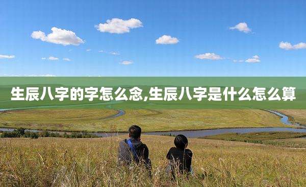 生辰八字的字怎么念,生辰八字是什么怎么算