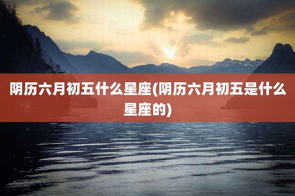 阴历六月初五什么星座(阴历六月初五是什么星座的)