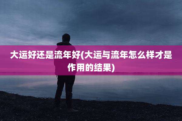 大运好还是流年好(大运与流年怎么样才是作用的结果)
