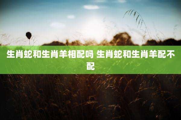 生肖蛇和生肖羊相配吗 生肖蛇和生肖羊配不配