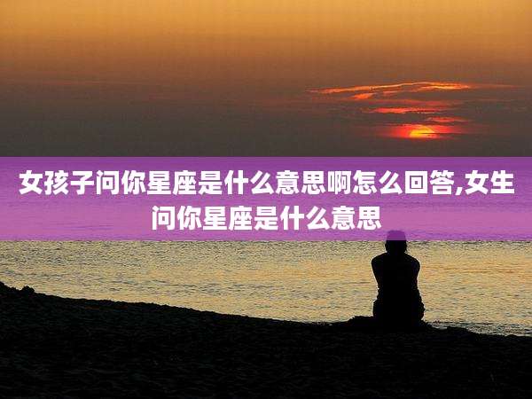 女孩子问你星座是什么意思啊怎么回答,女生问你星座是什么意思
