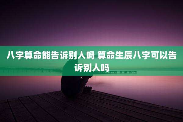 八字算命能告诉别人吗 算命生辰八字可以告诉别人吗