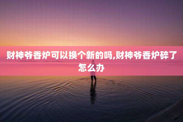 财神爷香炉可以换个新的吗,财神爷香炉碎了怎么办