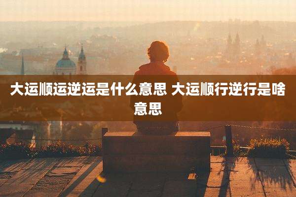 大运顺运逆运是什么意思 大运顺行逆行是啥意思