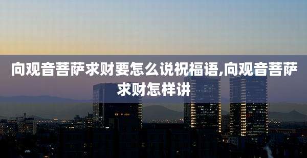 向观音菩萨求财要怎么说祝福语,向观音菩萨求财怎样讲