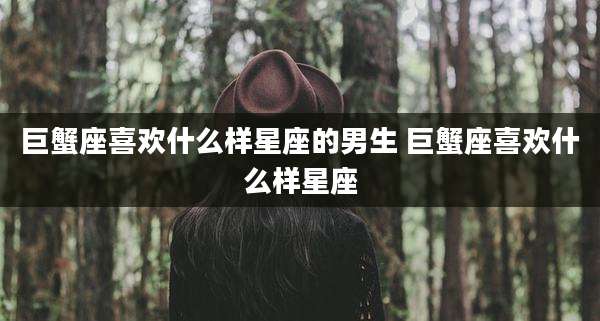巨蟹座喜欢什么样星座的男生 巨蟹座喜欢什么样星座