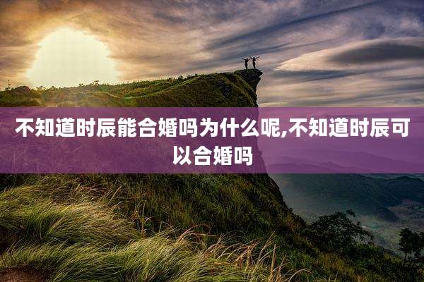 不知道时辰能合婚吗为什么呢,不知道时辰可以合婚吗