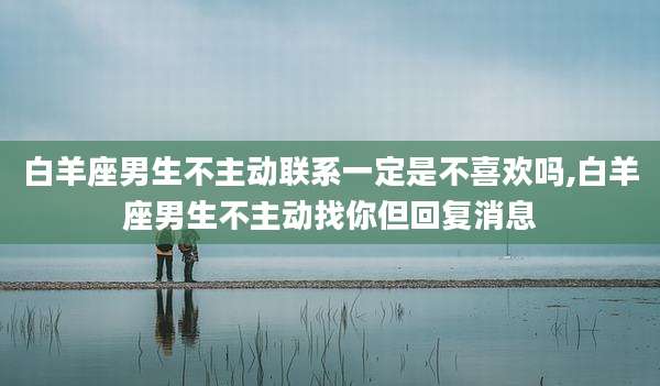白羊座男生不主动联系一定是不喜欢吗,白羊座男生不主动找你但回复消息