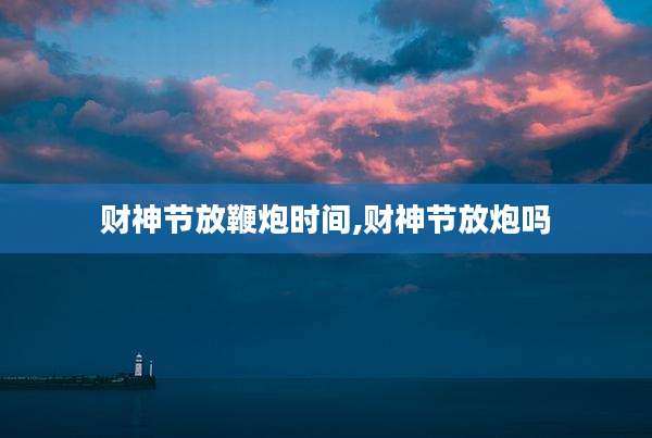 财神节放鞭炮时间,财神节放炮吗
