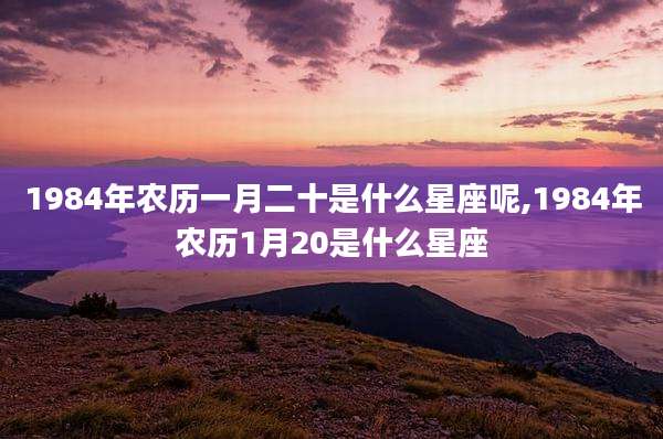 1984年农历一月二十是什么星座呢,1984年农历1月20是什么星座