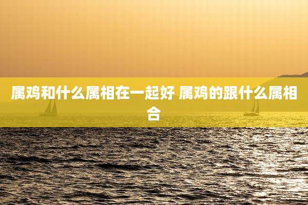 属鸡和什么属相在一起好 属鸡的跟什么属相合