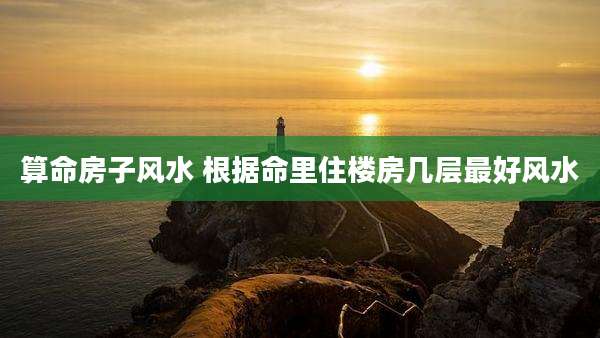 算命房子风水 根据命里住楼房几层最好风水