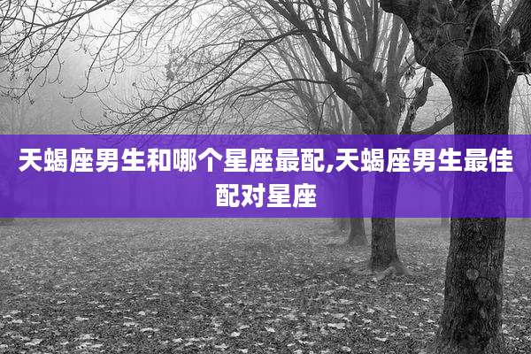 天蝎座男生和哪个星座最配,天蝎座男生最佳配对星座