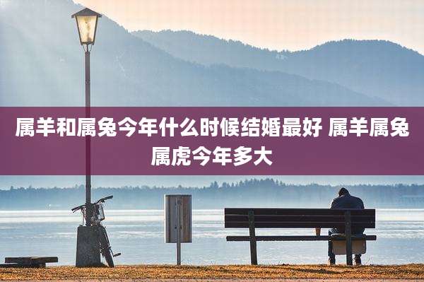 属羊和属兔今年什么时候结婚最好 属羊属兔属虎今年多大