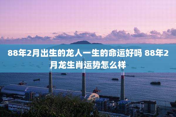 88年2月出生的龙人一生的命运好吗 88年2月龙生肖运势怎么样
