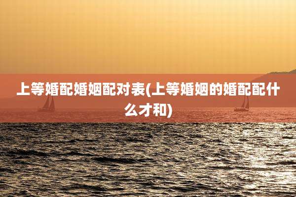 上等婚配婚姻配对表(上等婚姻的婚配配什么才和)