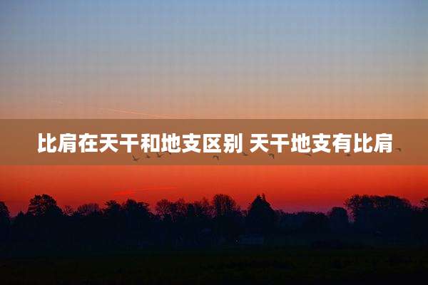 比肩在天干和地支区别 天干地支有比肩